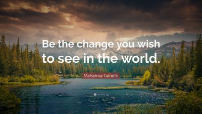 Be the change you wish to see in the world